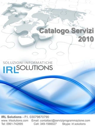 Catalogo Servizi
                                        2010




IRL Solutions - P.I. 03079870790
www. Irlsolutions.com   Email: contattaci@serviziprogrammazione.com
Tel: 0961-742895         Cell: 349-1566027      Skype: irl.solutions
 