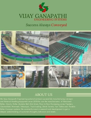 VIJAY GANAPATHI 
Success Always Conveyed
ABOUT US
We Vijay Ganapathi Engineering systems has been successfully manufacturing conveyor
and Material Handling equipment since 2010.We  are the manufacturers  of Motorised
Roller, Gravity  Roller, Modular Belt, Slat chain, Floor to floor Processing, screw Feeders,
Cleated Belt, Wiremesh, Telescopic, Truck loading, Shrink Tunnels, Turn Tables and  Flexible
Roller Conveyor systems. We constantly invest in research and development to get a
deeper understanding of customers thoughts, behaviors and needs. 
ENGINEERING SYSTEMS
 