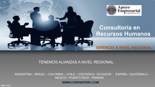 Consultoría en
Recursos Humanos
SERVICIO A NIVEL NACIONAL
ARGENTINA – BRASIL – COLOMBIA – CHILE - COSTARICA - ECUADOR - ESPAÑA - GUATEMALA –
MEXICO - PUERTO RICO - PANAMA
TENEMOS ALIANZAS A NIVEL REGIONAL
WWW.CORPAEPERU.COM
 