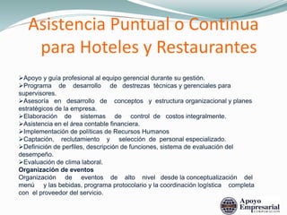 Apoyo y guía profesional al equipo gerencial durante su gestión.
Programa de desarrollo de destrezas técnicas y gerenciales para
supervisores.
Asesoría en desarrollo de conceptos y estructura organizacional y planes
estratégicos de la empresa.
Elaboración de sistemas de control de costos integralmente.
Asistencia en el área contable financiera.
Implementación de políticas de Recursos Humanos
Captación, reclutamiento y selección de personal especializado.
Definición de perfiles, descripción de funciones, sistema de evaluación del
desempeño.
Evaluación de clima laboral.
Organización de eventos
Organización de eventos de alto nivel desde la conceptualización del
menú y las bebidas, programa protocolario y la coordinación logística completa
con el proveedor del servicio.
Asistencia Puntual o Continua
para Hoteles y Restaurantes
 