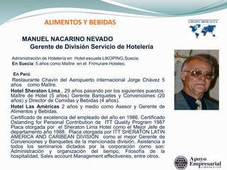ALIMENTOS Y BEBIDAS
MANUEL NACARINO NEVADO
Gerente de División Servicio de Hotelería
Administración de Hotelería en Hotel escuela LIKOPING,Suecia.
En Suecia: 5 años como Maître en el Frimurare Hoteles;
En Perú:
Restaurante Chavín del Aeropuerto internacional Jorge Chávez 5
años como Maître.
Hotel Sheraton Lima , 29 años pasando por los siguientes puestos:
Maître de Hotel (5 años) Gerente Banquetes y Convenciones (20
años) y Director de Comidas y Bebidas (4 años).
Hotel Las Américas 2 años y medio como Asesor y Gerente de
Alimentos y Bebidas.
Certificado de excelencia del empleado del año en 1986, Certificado
Ostanding for Personal Contribution de ITT Quality Program 1987
Placa otorgada por el Sheraton Lima Hotel como el Mejor Jefe de
departamento año 1988. Placa otorgada por ITT SHERATON LATIN
AMERICA AND CARIBEAN DIVISION como el mejor Gerente de
Convenciones y Banquetes de la mencionada división, Asistencia a
todos los seminarios dictados por la corporación como son:
Administración y organización del tiempo, Filosofía de la
hospitalidad, Sales account Management effectivenes, entre otros.
 