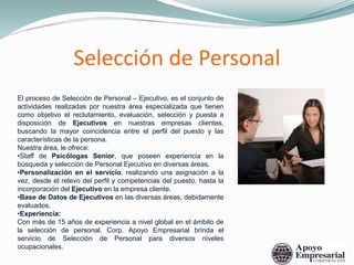 Selección de Personal
El proceso de Selección de Personal – Ejecutivo, es el conjunto de
actividades realizadas por nuestra área especializada que tienen
como objetivo el reclutamiento, evaluación, selección y puesta a
disposición de Ejecutivos en nuestras empresas clientes,
buscando la mayor coincidencia entre el perfil del puesto y las
características de la persona.
Nuestra área, le ofrece:
•Staff de Psicólogas Senior, que poseen experiencia en la
búsqueda y selección de Personal Ejecutivo en diversas áreas.
•Personalización en el servicio, realizando una asignación a la
vez, desde el relevo del perfil y competencias del puesto, hasta la
incorporación del Ejecutivo en la empresa cliente.
•Base de Datos de Ejecutivos en las diversas áreas, debidamente
evaluados.
•Experiencia:
Con más de 15 años de experiencia a nivel global en el ámbito de
la selección de personal. Corp. Apoyo Empresarial brinda el
servicio de Selección de Personal para diversos niveles
ocupacionales.
 