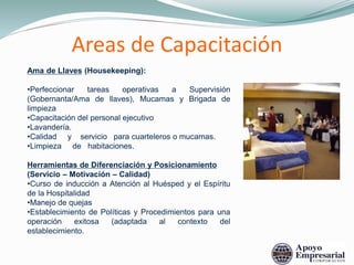 Ama de Llaves (Housekeeping):
•Perfeccionar tareas operativas a Supervisión
(Gobernanta/Ama de llaves), Mucamas y Brigada de
limpieza
•Capacitación del personal ejecutivo
•Lavandería.
•Calidad y servicio para cuarteleros o mucamas.
•Limpieza de habitaciones.
Herramientas de Diferenciación y Posicionamiento
(Servicio – Motivación – Calidad)
•Curso de inducción a Atención al Huésped y el Espíritu
de la Hospitalidad
•Manejo de quejas
•Establecimiento de Políticas y Procedimientos para una
operación exitosa (adaptada al contexto del
establecimiento.
Areas de Capacitación
 