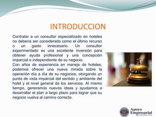 INTRODUCCION
Contratar a un consultor especializado en hoteles
no debería ser considerado como el último recurso
o un gasto innecesario. Un consultor
experimentado es una excelente inversión para
obtener ayuda profesional y una concepción
imparcial e independiente de su negocio.
Con años de experiencia en manejo de hoteles,
podemos ofrecer una nueva mirada sobre la
operación día a día de su negocios, otorgando un
punto de vista imparcial del sentido y ambiente del
hotel y el nivel general de los servicios. Al mismo
tiempo, generamos nuevos ideas y ayudamos a
desarrollar el plan a largo plazo para lograr que su
negocio vuelva al camino correcto.
 