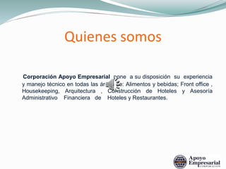 Quienes somos
Corporación Apoyo Empresarial pone a su disposición su experiencia
y manejo técnico en todas las áreas de: Alimentos y bebidas; Front office ,
Housekeeping, Arquitectura , Construcción de Hoteles y Asesoría
Administrativo Financiera de Hoteles y Restaurantes.
 