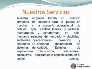 Nuestros Servicios
Nuestra empresa brinda un servicio
completo de asesoría para la puesta en
marcha y la asesoría operacional de
hoteles, spa, centros fitness y wellness,
restaurantes y plataformas de ocio,
mediante estudios de mercado y viabilidad,
auditorías operacionales, formación y
búsqueda de personal, implantación de
sistemas de calidad. Estudios de
arquitectura, decoración, interiorismo,
paisajismo, equipamiento especializado en el
sector turístico.
 