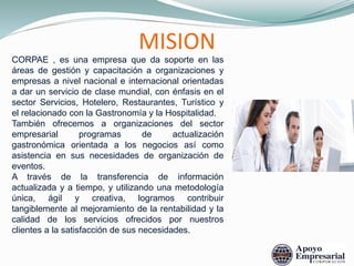MISION
CORPAE , es una empresa que da soporte en las
áreas de gestión y capacitación a organizaciones y
empresas a nivel nacional e internacional orientadas
a dar un servicio de clase mundial, con énfasis en el
sector Servicios, Hotelero, Restaurantes, Turístico y
el relacionado con la Gastronomía y la Hospitalidad.
También ofrecemos a organizaciones del sector
empresarial programas de actualización
gastronómica orientada a los negocios así como
asistencia en sus necesidades de organización de
eventos.
A través de la transferencia de información
actualizada y a tiempo, y utilizando una metodología
única, ágil y creativa, logramos contribuir
tangiblemente al mejoramiento de la rentabilidad y la
calidad de los servicios ofrecidos por nuestros
clientes a la satisfacción de sus necesidades.
 