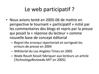 Le web participatif ?
• Nous avions tenté en 2005-06 de mettre en
  perspective le tournant « participatif » initié par
  les commentaires des blogs et repris par la presse
  qui posait la « réponse du lecteur » comme
  nouvelle base de concept éditorial
   – Regret the errorqui répertoriait et corrigeait les
     erreurs de presse en 2004
   – Wikitorial du Los Angeles Times en 2005
   – Wade Roush faisait fabriquer aux lecteurs un article
     (TechnologyReviewdu MIT en 2005)
 