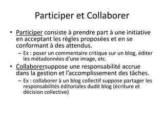 Participer et Collaborer
• Participer consiste à prendre part à une initiative
  en acceptant les règles proposées et en se
  conformant à des attendus.
   – Ex : poser un commentaire critique sur un blog, éditer
     les métadonnées d’une image, etc.
• Collaborersuppose une responsabilité accrue
  dans la gestion et l’accomplissement des tâches.
   – Ex : collaborer à un blog collectif suppose partager les
     responsabilités éditoriales dudit blog (écriture et
     décision collective)
 