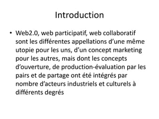 Introduction
• Web2.0, web participatif, web collaboratif
  sont les différentes appellations d’une même
  utopie pour les uns, d’un concept marketing
  pour les autres, mais dont les concepts
  d’ouverture, de production-évaluation par les
  pairs et de partage ont été intégrés par
  nombre d’acteurs industriels et culturels à
  différents degrés
 