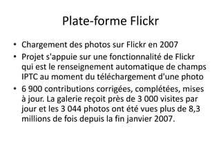 Plate-forme Flickr
• Chargement des photos sur Flickr en 2007
• Projet s'appuie sur une fonctionnalité de Flickr
  qui est le renseignement automatique de champs
  IPTC au moment du téléchargement d'une photo
• 6 900 contributions corrigées, complétées, mises
  à jour. La galerie reçoit près de 3 000 visites par
  jour et les 3 044 photos ont été vues plus de 8,3
  millions de fois depuis la fin janvier 2007.
 