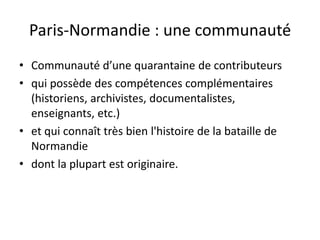 Paris-Normandie : une communauté
• Communauté d’une quarantaine de contributeurs
• qui possède des compétences complémentaires
  (historiens, archivistes, documentalistes,
  enseignants, etc.)
• et qui connaît très bien l'histoire de la bataille de
  Normandie
• dont la plupart est originaire.
 