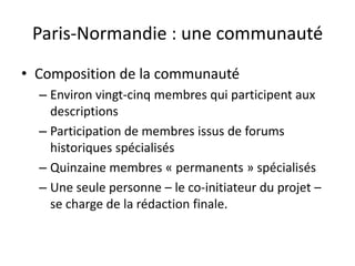 Paris-Normandie : une communauté
• Composition de la communauté
  – Environ vingt-cinq membres qui participent aux
    descriptions
  – Participation de membres issus de forums
    historiques spécialisés
  – Quinzaine membres « permanents » spécialisés
  – Une seule personne – le co-initiateur du projet –
    se charge de la rédaction finale.
 