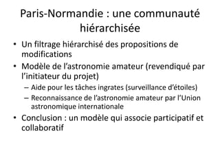 Paris-Normandie : une communauté
            hiérarchisée
• Un filtrage hiérarchisé des propositions de
  modifications
• Modèle de l’astronomie amateur (revendiqué par
  l’initiateur du projet)
   – Aide pour les tâches ingrates (surveillance d’étoiles)
   – Reconnaissance de l’astronomie amateur par l’Union
     astronomique internationale
• Conclusion : un modèle qui associe participatif et
  collaboratif
 
