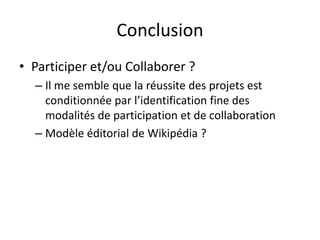 Conclusion
• Participer et/ou Collaborer ?
  – Il me semble que la réussite des projets est
    conditionnée par l’identification fine des
    modalités de participation et de collaboration
  – Modèle éditorial de Wikipédia ?
 
