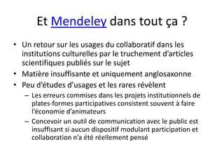 Et Mendeley dans tout ça ?
• Un retour sur les usages du collaboratif dans les
  institutions culturelles par le truchement d’articles
  scientifiques publiés sur le sujet
• Matière insuffisante et uniquement anglosaxonne
• Peu d’études d’usages et les rares révèlent
   – Les erreurs commises dans les projets institutionnels de
     plates-formes participatives consistent souvent à faire
     l’économie d’animateurs
   – Concevoir un outil de communication avec le public est
     insuffisant si aucun dispositif modulant participation et
     collaboration n’a été réellement pensé
 