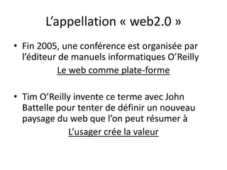 L’appellation « web2.0 »
• Fin 2005, une conférence est organisée par
  l’éditeur de manuels informatiques O’Reilly
           Le web comme plate-forme

• Tim O’Reilly invente ce terme avec John
  Battelle pour tenter de définir un nouveau
  paysage du web que l’on peut résumer à
             L’usager crée la valeur
 