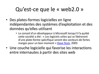 Qu’est-ce que le « web2.0 »
• Des plates-formes logicielles en ligne
  indépendantes des systèmes d’exploitation et des
  données qu’elles utilisent
      • Le conseil d’un développeur à Microsoft lorsqu’il l’a quitté
        cette société a été : « Les logiciels utiles qui se libéreront
        d'une plate-forme spécifique seront des vecteurs de fortes
        marges pour un bon moment » Dave Stulz, 2003
• Une couche logicielle qui favorise les interactions
  entre internautes à partir des sites web
 