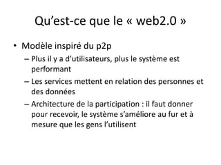 Qu’est-ce que le « web2.0 »
• Modèle inspiré du p2p
  – Plus il y a d’utilisateurs, plus le système est
    performant
  – Les services mettent en relation des personnes et
    des données
  – Architecture de la participation : il faut donner
    pour recevoir, le système s’améliore au fur et à
    mesure que les gens l’utilisent
 
