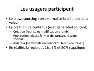 Les usagers participent
• Le crowdsourcing : on externalise la création de la
  valeur
• La création de contenus (user generated content)
   – Création (reprise et modification : remix)
   – Publication (plates-formes de partage, réseaux
     sociaux)
   – Amateur (se déroule en dehors du temps de travail)
• En réalité, la règle des 1%, 9% et 90% s’applique
 