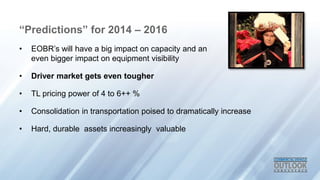 “Predictions” for 2014 – 2016
• EOBR’s will have a big impact on capacity and an
even bigger impact on equipment visibility
• Driver market gets even tougher
• TL pricing power of 4 to 6++ %
• Consolidation in transportation poised to dramatically increase
• Hard, durable assets increasingly valuable
 