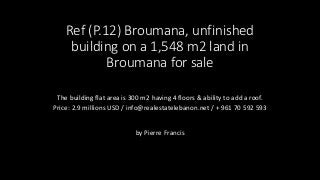 Ref (P.12) Broumana, unfinished
building on a 1,548 m2 land in
Broumana for sale
The building flat area is 300 m2 having 4 floors & ability to add a roof.
Price: 2.9 millions USD / info@realestatelebanon.net / + 961 70 592 593
by Pierre Francis
 