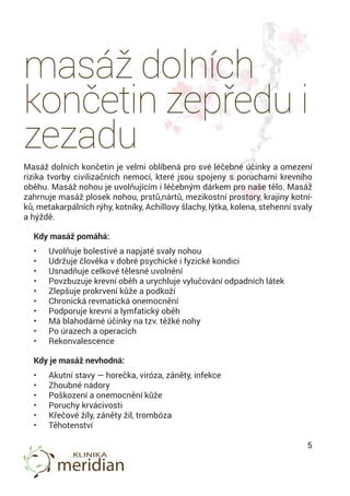 5
masáž dolních
končetin zepředu i
zezadu
Masáž dolních končetin je velmi oblíbená pro své léčebné účinky a omezení
rizika tvorby civilizačních nemocí, které jsou spojeny s poruchami krevního
oběhu. Masáž nohou je uvolňujícím i léčebným dárkem pro naše tělo. Masáž
zahrnuje masáž plosek nohou, prstů,nártů, mezikostní prostory, krajiny kotní-
ků, metakarpálních rýhy, kotníky, Achillovy šlachy, lýtka, kolena, stehenní svaly
a hýždě.
Kdy masáž pomáhá:
• Uvolňuje bolestivé a napjaté svaly nohou
• Udržuje člověka v dobré psychické i fyzické kondici
• Usnadňuje celkové tělesné uvolnění
• Povzbuzuje krevní oběh a urychluje vylučování odpadních látek
• Zlepšuje prokrvení kůže a podkoží
• Chronická revmatická onemocnění
• Podporuje krevní a lymfatický oběh
• Má blahodárné účinky na tzv. těžké nohy
• Po úrazech a operacích
• Rekonvalescence
Kdy je masáž nevhodná:
• Akutní stavy — horečka, viróza, záněty, infekce
• Zhoubné nádory
• Poškození a onemocnění kůže
• Poruchy krvácivosti
• Křečové žíly, záněty žil, trombóza
• Těhotenství
 