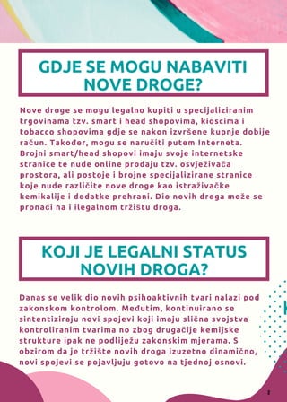 Nove droge se mogu legalno kupiti u specijaliziranim
trgovinama tzv. smart i head shopovima, kioscima i
tobacco shopovima gdje se nakon izvršene kupnje dobije
račun. Također, mogu se naručiti putem Interneta.
Brojni smart/head shopovi imaju svoje internetske
stranice te nude online prodaju tzv. osvježivača
prostora, ali postoje i brojne specijalizirane stranice
koje nude različite nove droge kao istraživačke
kemikalije i dodatke prehrani. Dio novih droga može se
pronaći na i ilegalnom tržištu droga.
Danas se velik dio novih psihoaktivnih tvari nalazi pod
zakonskom kontrolom. Međutim, kontinuirano se
sintentiziraju novi spojevi koji imaju slična svojstva
kontroliranim tvarima no zbog drugačije kemijske
strukture ipak ne podliježu zakonskim mjerama. S
obzirom da je tržište novih droga izuzetno dinamično,
novi spojevi se pojavljuju gotovo na tjednoj osnovi.
K
GDJE SE MOGU NABAVITI
NOVE DROGE?
KOJI JE LEGALNI STATUS
NOVIH DROGA?
2
 