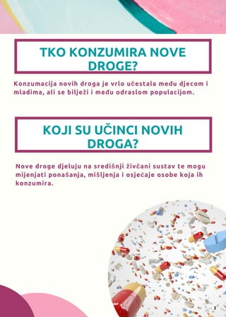 TKO KONZUMIRA NOVE
DROGE?
Konzumacija novih droga je vrlo učestala među djecom i
mladima, ali se bilježi i među odraslom populacijom.
KOJI SU UČINCI NOVIH
DROGA?
Nove droge djeluju na središnji živčani sustav te mogu
mijenjati ponašanja, mišljenja i osjećaje osobe koja ih
konzumira.
3
 