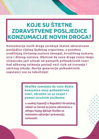 KOJE SU ŠTETNE
ZDRAVSTVENE POSLJEDICE
KONZUMACIJE NOVIH DROGA?
Konzumacija novih droga uzrokuje štetne zdravstvene
posljedice cijelog ljudskog organizma, a posebno
središnjeg živčanog sustava (mozga), krvožilnog sustava,
srca i dišnog sustava. Obzirom da nove droge često imaju
višestruko jači učinak od poznatih psihoaktivnih tvari
kod njihovog uzimanja postoji veći rizik od trovanja i
smrtnog ishoda. Novije generacije psihoaktivnih
supstanci sve su toksičnije!
Ukoliko sumnjate da vaše dijete
konzumira nove psihoaktivne
tvari, obratite se za savjet i
pomoć stručnim službama:
u svakoj županiji u Republici Hrvatskoj
nalazi se Zavod za javno zdravstvo u
sklopu kojeg djeluje Služba za
mentalno zdravlje i prevenciju
ovisnosti.
4
 