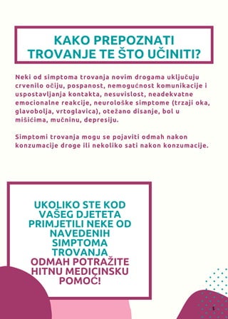 UKOLIKO STE KOD
VAŠEG DJETETA
PRIMJETILI NEKE OD
NAVEDENIH
SIMPTOMA
TROVANJA
ODMAHPOTRAŽITE
HITNU MEDICINSKU
POMOĆ!
KAKO PREPOZNATI
TROVANJE TE ŠTO UČINITI?
Neki od simptoma trovanja novim drogama uključuju
crvenilo očiju, pospanost, nemogućnost komunikacije i
uspostavljanja kontakta, nesuvislost, neadekvatne
emocionalne reakcije, neurološke simptome (trzaji oka,
glavobolja, vrtoglavica), otežano disanje, bol u
mišićima, mučninu, depresiju.
Simptomi trovanja mogu se pojaviti odmah nakon
konzumacije droge ili nekoliko sati nakon konzumacije.
5
 