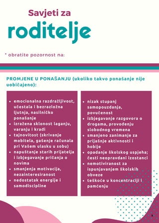 * obratite pozornost na:
roditelje
Savjeti za
PROMJENE U PONAŠANJU (ukoliko takvo ponašanje nije
uobičajeno):
nizak stupanj
samopouzdanja,
povučenost
izbjegavanje razgovora o
drogama, provođenju
slobodnog vremena
smanjeno zanimanje za
prijašnje aktivnosti i
hobije
opadanje školskog uspjeha;
česti neopravdani izostanci
nemotiviranost za
ispunjavanjem školskih
obveze
teškoće u koncentraciji i
pamćenju
6
emocionalna razdražljivost,
učestala i bezrazložna
ljutnja, nasilničko
ponašanje
izražena sklonost laganju,
varanju i krađi
tajnovitost (skrivanje
mobitela, gašenje računala
pri Vašem ulasku u sobu)
napuštanje starih prijatelja
i izbjegavanje pričanja o
novima
smanjenja motivacija,
nezainteresiranost
nedostatak energije i
samodiscipline
 