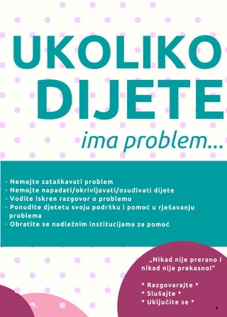 UKOLIKO
DIJETE
ima problem...
◦ Nemojte zataškavati problem
◦ Nemojte napadati/okrivljavati/osuđivati dijete
◦ Vodite iskren razgovor o problemu
◦ Ponudite djetetu svoju podršku i pomoć u rješavanju
  problema
◦ Obratite se nadležnim institucijama za pomoć
    „Nikad nije prerano i
nikad nije prekasno!“
* Razgovarajte *
* Slušajte *
* Uključite se *
9
 