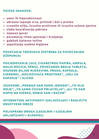 fIZIČKE ZNAKOVE:
umor ili hiperaktivnost
ubrzano lupanje srca, pritisak i bol u prsima
crvenilo očiju, izrazito proširene ili izrazito sužene zjenice
slaba koordinacija pokreta
nejasan govor
poremećaj ritma spavanja i hranjenja
gubitak tjelesne težine
zapuštanje osobne higijene
POVEĆANJE TROŠKOVA (POTREBA ZA POVEĆANJEM 
DŽEPARCA)
POSJEDOVANJE LULE, CIGARETNOG PAPIRA, AMPULA,
MALIH BOČICA, ŠPRICI, POVEĆANOG BROJA TABLETA,  
OSUŠENE BILJNE MJEŠAVINE, PRAHA, KAPSULA, 
SJEMENKI, „OSVJEŽIVAČA PROSTORA“, „SOLI ZA 
KUPANJE“ I SLIČNO
IZGOVORE: „PROBAO SAM SAMO JEDNOM“; „TO NIJE
MOJE“; „TO SAMO ČUVAM PRIJATELJU“; „ALI TO SAM 
KUPIO NA KIOSKU, DOBIO SAM I RAČUN“
INTERNETSKE AKTIVNOSTI (UKLJUČUJUĆI I RAZLIČITE
DRUŠTVENE MREŽE
POLIUPRABU DROGA (LEGALNIH I ILEGALNIH
UKLJUČUJUĆI I ALKOHOL)
7
 