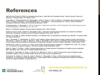 References
Alkin MC and Christie CA (2004) An evaluation theory tree. In: Alkin MC (ed.) Evaluation Roots. Tracing Theorists’ Views and
Influences. Thousand Oaks, CA: SAGE, 12–65.
Champagne F., Contandriopoulos A-P, Brousselle A., Hartz Z., Denis J-L. (2011-2e
édition) « L'évaluation dans le domaine de la
santé : concepts et méthodes », dans BROUSSELLE A., Champagne F., Contandriopoulos A P., Hartz Z. (Eds) L'Évaluation :‑
Concepts et méthodes, Presses de l’Université de Montréal : 49-70.
Contandriopoulos, D., Brousselle, A. (2012) “Evaluation models and evaluation use?” Evaluation: The International Journal
of Theory Research and Practice, vol. 18: 61-77.
Mayne J. Contribution analysis: Coming of age? Evaluation 2012; 18(3): 270-280.
Dubois N, Lloyd S, Houle J, Mercier C, Brousselle A, Rey L. Discussion: Practice-based evaluation as a response to address
intervention complexity. Canadian Journal of Program Evaluation 2012; 26(3): 105-113.
Pawson, R., & Tilley, N. (2005). Realistic evaluation. In S. Mathison (Ed.), Encyclopedia of evaluation (pp. 362-367). Thousand Oaks,
CA: Sage Publications.
Rey L., Brousselle , A., Dedobbeleer, N. (2012) «Logic analysis: testing program theory to better evaluate complex interventions»,
dans Houle, J., Dubois, N., Lloyd, S., Mercier C., Hartz, Z., Brousselle, A. (Ed.) (2012) « L'évaluation des interventions complexes »,
numéro spécial, Revue Canadienne d'Évaluation de Programme/ Canadian Journal of Program Evaluation, Volume 26(3): 61-89.
Shadish W.R., Cook T.D., Leviton L.C. (1991) «Good Theory for Social Program Evaluation», in Shadish W.R., Cook T.D., Leviton
L.C., Foundations of program evaluation. Theories of practice, Sage Publications: 36-67.
Shiell, A., Hawe, P., & Gold, L. (2008). Complex interventions or complex systems? Implications for health economic evaluation.
BMJ, 336(7656), 1281–1283. doi:10.1136/bmj.39569.510521.AD
Tchouaket, E., Brousselle , A., Fansi, A., Dionne, P-A., Bertrand, E., Fortin, C. (2013) The economic value of Quebec's water
fluoridation program, Journal of Public Health, 26 juin 2013, open access: springerlink.com
Zimmerman, B., Dubois, N., Houle, N., Lloyd, S., Mercier, C., Brousselle, A. , Rey, L. (2012) «How does complexity impact
evaluation?: An Introduction to the Special Issue», numéro spécial, Revue Canadienne d'Évaluation de Programme/ Canadian
Journal of Program Evaluation, Volume 26(3):v-xx.
Astrid.brousselle@usherbrooke.ca
crc-easy.ca
 