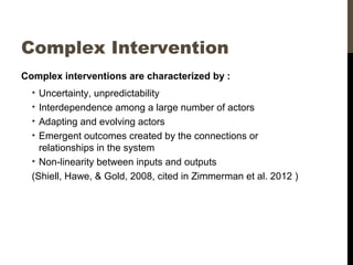 Complex Intervention
Complex interventions are characterized by :
• Uncertainty, unpredictability
• Interdependence among a large number of actors
• Adapting and evolving actors
• Emergent outcomes created by the connections or
relationships in the system
• Non-linearity between inputs and outputs
(Shiell, Hawe, & Gold, 2008, cited in Zimmerman et al. 2012 )
 
