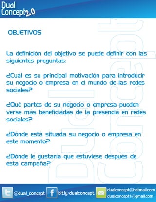 OBJETIVOS


La definición del objetivo se puede definir con las
siguientes preguntas:

¿Cuál es su principal motivación para introducir
su negocio o empresa en el mundo de las redes
sociales?

¿Qué partes de su negocio o empresa pueden
verse más beneficiadas de la presencia en redes
sociales?

¿Dónde está situada su negocio o empresa en
este momento?

¿Dónde le gustaría que estuviese después de
esta campaña?



                                        dualconcept@hotmail.com
  @dual_concept   bit.ly/dualconcept.
                                        dualconcept1@gmail.com
 