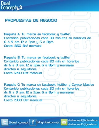 PROPUESTAS DE NEGOCIO


Paquete A: Tu marca en facebook y twitter.
Contenido: publicaciónes cada 30 minutos en horarios de
6 a 9 am, 12 a 3pm y 5 a 8pm.
Costo: 850 Bsf mensual


Paquete B: Tu marca en facebook y twitter
Contenido: publicaciónes cada 30 min en horarios
de 6 a 9 am, 12 a 3pm, 5 a 8pm y mensajes
directos a seguidores.
Costo: 1250 Bsf mensual


Paquete C: Tu marca en facebook, twitter y Correo Masivo
Contenido: publicaciónes cada 30 min en horarios
de 6 a 9 am, 12 a 3pm, 5 a 8pm y mensajes
directos a seguidores.
Costo: 1500 Bsf mensual




                                          dualconcept@hotmail.com
  @dual_concept     bit.ly/dualconcept.
                                          dualconcept1@gmail.com
 