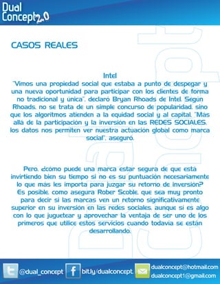 CASOS REALES


                              Intel
 “Vimos una propiedad social que estaba a punto de despegar y
 una nueva oportunidad para participar con los clientes de forma
   no tradicional y única”, declaró Bryan Rhoads de Intel. Según
 Rhoads, no se trata de un simple concurso de popularidad, sino
que los algoritmos atienden a la equidad social y al capital. “Más
  allá de la participación y la inversión en las REDES SOCIALES,
los datos nos permiten ver nuestra actuación global como marca
                           social”, aseguró.



     Pero, ¿cómo puede una marca estar segura de que está
invirtiendo bien su tiempo si no es su puntuación necesariamente
  lo que más les importa para juzgar su retorno de inversión?
  Es posible, como asegura Rober Scoble, que sea muy pronto
    para decir si las marcas ven un retorno significativamente
superior en su inversión en las redes sociales, aunque sí es algo
 con lo que juguetear y aprovechar la ventaja de ser uno de los
   primeros que utilice estos servicios cuando todavía se están
                           desarrollando.




                                              dualconcept@hotmail.com
   @dual_concept       bit.ly/dualconcept.
                                              dualconcept1@gmail.com
 