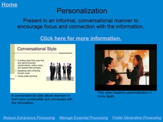 Personalization
Present in an informal, conversational manner to
encourage focus and connection with the information.
Click here for more information.
Reduce Extraneous Processing Manage Essential Processing Foster Generative Processing
Home
A conversational style allows learners to
feel more comfortable and connected with
the information.
This video explains personalization in
more depth.
 
