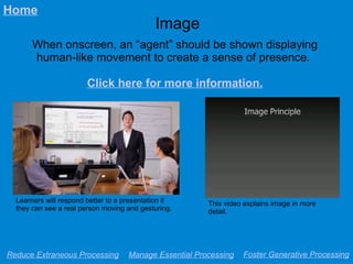 Image
When onscreen, an “agent” should be shown displaying
human-like movement to create a sense of presence.
Click here for more information.
Reduce Extraneous Processing Manage Essential Processing Foster Generative Processing
Home
This video explains image in more
detail.
Learners will respond better to a presentation if
they can see a real person moving and gesturing.
 