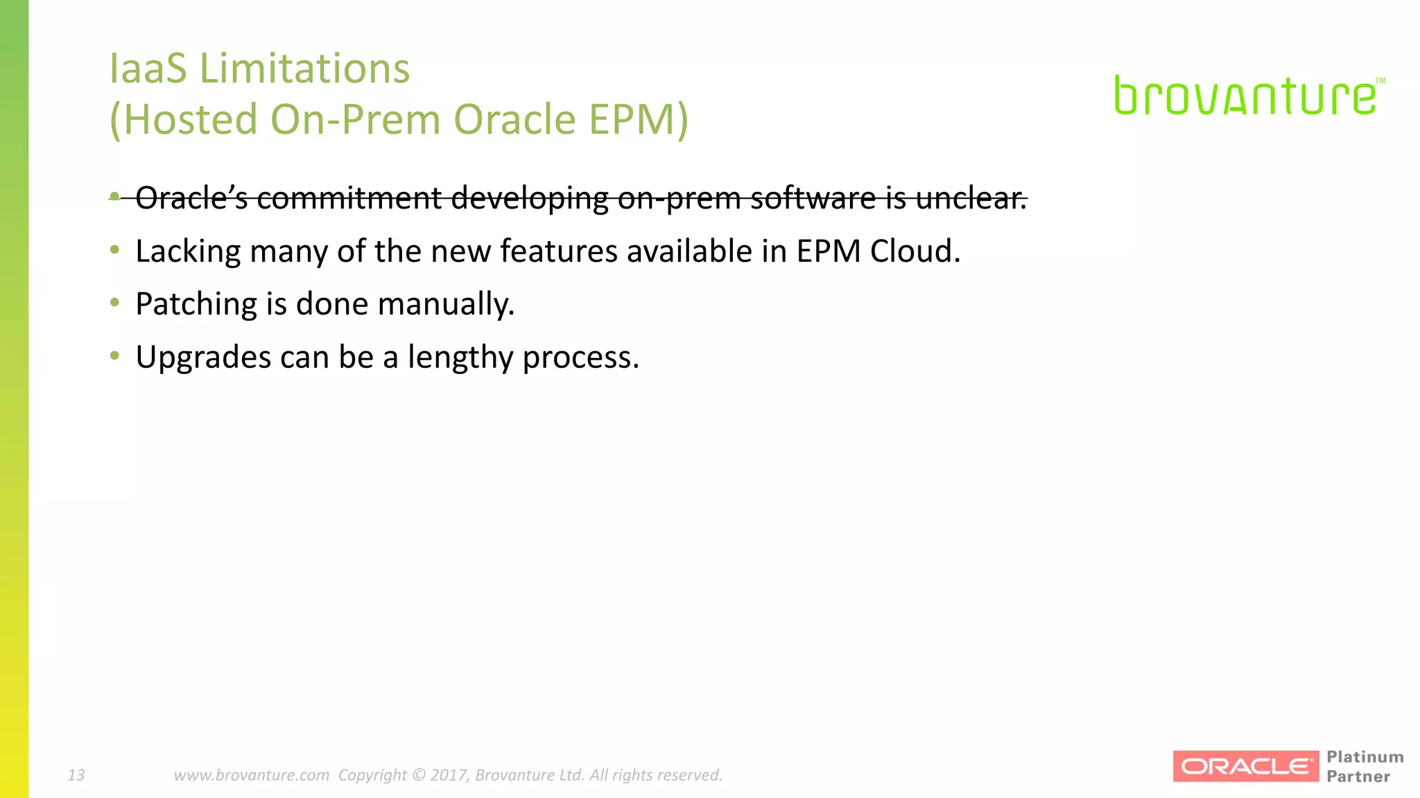 13 |		 www.brovanture.com		 guillaume.slee@brovanture.com
13 www.brovanture.com		Copyright	©	2017,	Brovanture	Ltd.	All	rights	reserved.
IaaS	Limitations	
(Hosted	On-Prem Oracle	EPM)
• Oracle’s	commitment	developing	on-prem software	is	unclear.
• Lacking	many	of	the	new	features	available	in	EPM	Cloud.
• Patching	is	done	manually.
• Upgrades	can	be	a	lengthy	process.
 