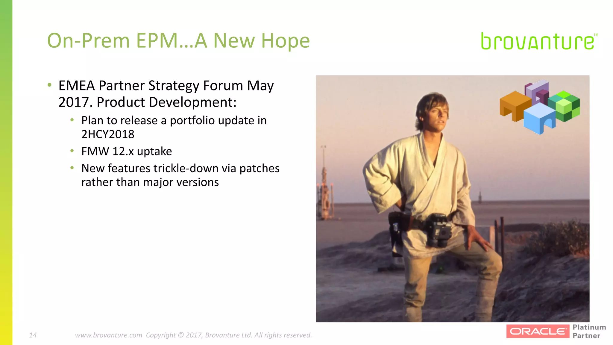 14 |		 www.brovanture.com		 guillaume.slee@brovanture.com
14 www.brovanture.com		Copyright	©	2017,	Brovanture	Ltd.	All	rights	reserved.
• EMEA	Partner	Strategy	Forum	May	
2017.	Product	Development:
• Plan	to	release	a	portfolio	update	in	
2HCY2018
• FMW	12.x	uptake
• New	features	trickle-down	via	patches	
rather	than	major	versions
On-Prem EPM…A	New	Hope
 