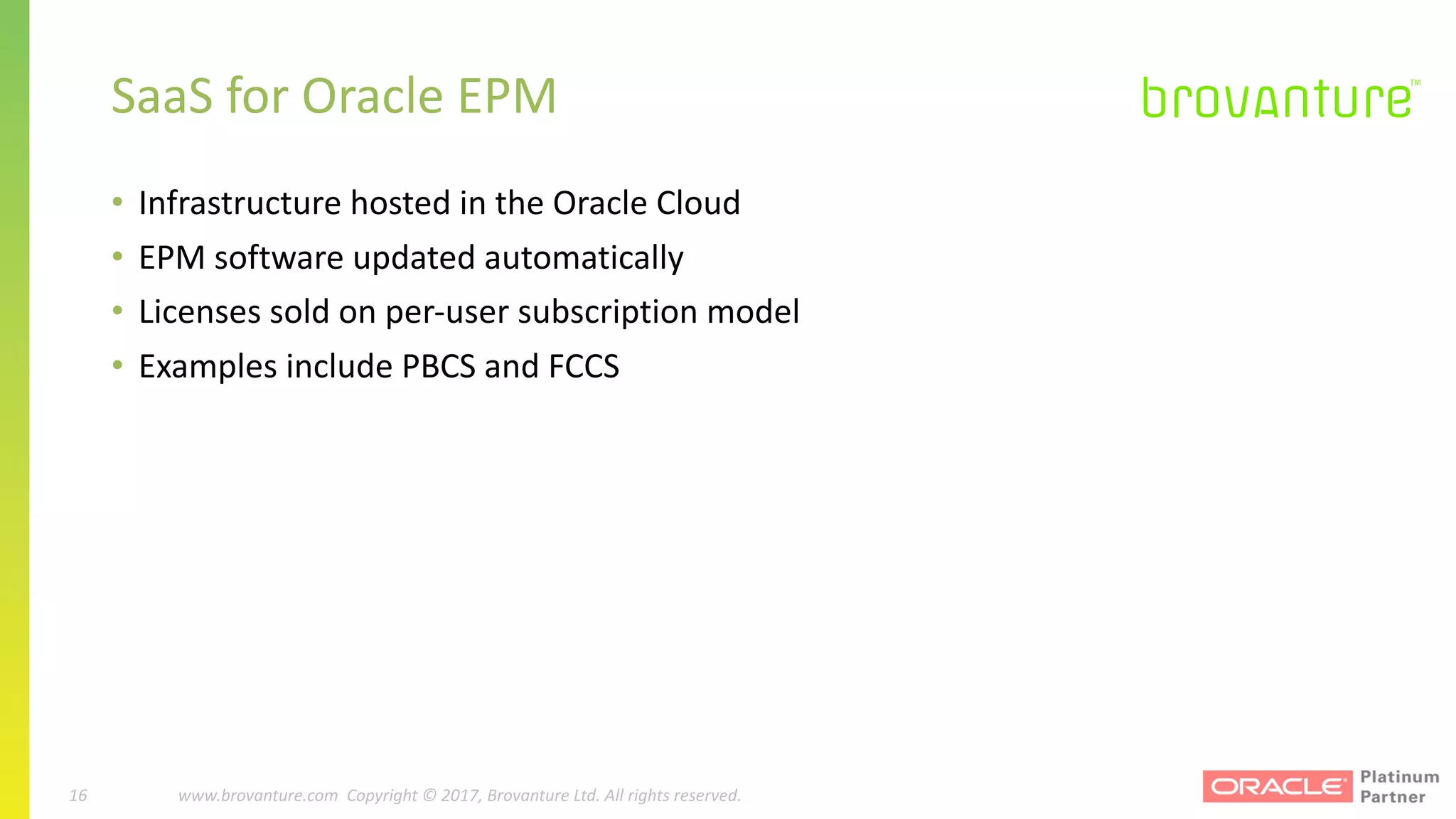 16 |		 www.brovanture.com		 guillaume.slee@brovanture.com
16 www.brovanture.com		Copyright	©	2017,	Brovanture	Ltd.	All	rights	reserved.
SaaS	for	Oracle	EPM
• Infrastructure	hosted	in	the	Oracle	Cloud	
• EPM	software	updated	automatically
• Licenses	sold	on	per-user	subscription	model
• Examples	include	PBCS	and	FCCS
 
