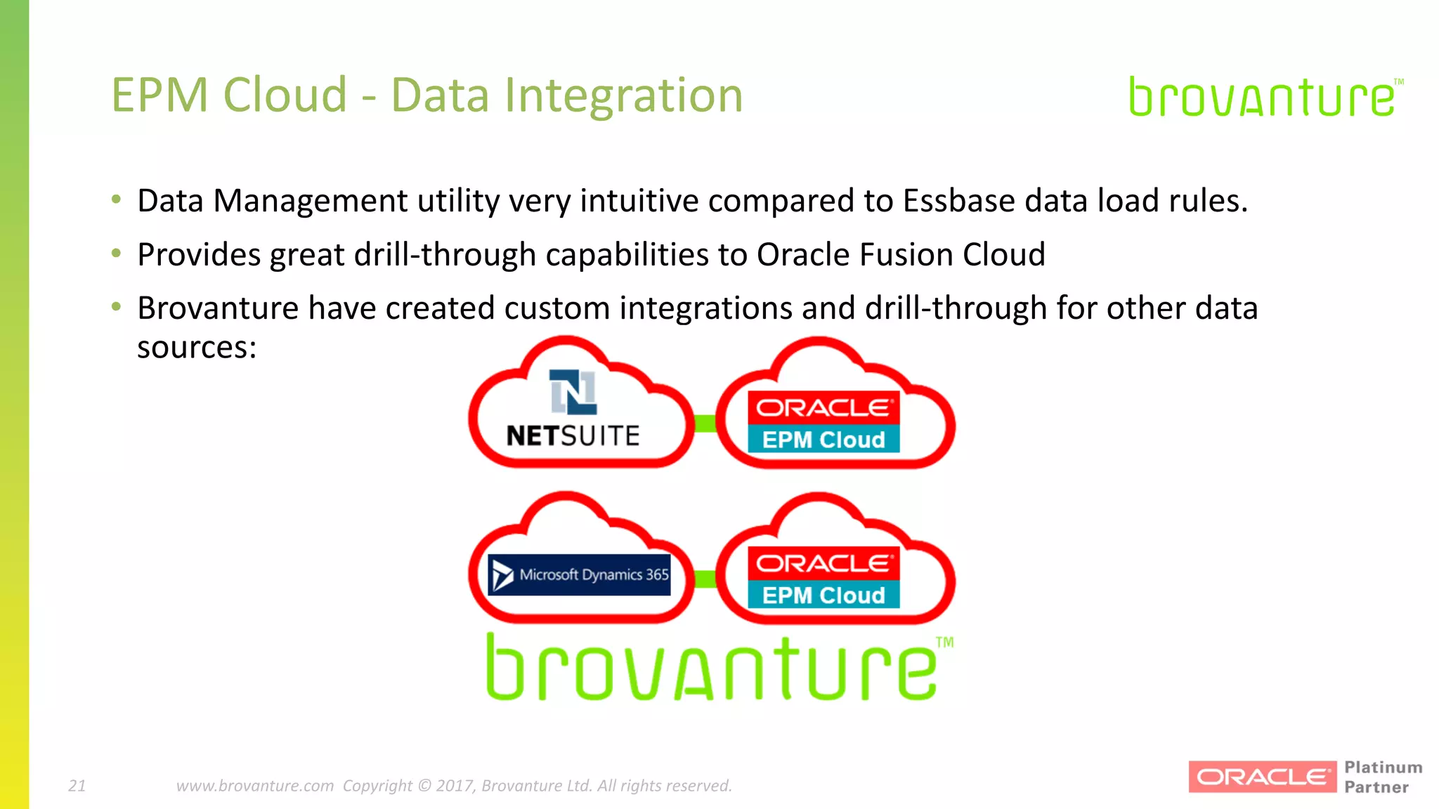 21 |		 www.brovanture.com		 guillaume.slee@brovanture.com
21 www.brovanture.com		Copyright	©	2017,	Brovanture	Ltd.	All	rights	reserved.
EPM	Cloud	- Data	Integration
• Data	Management	utility	very	intuitive	compared	to	Essbase	data	load	rules.
• Provides	great	drill-through	capabilities	to	Oracle	Fusion	Cloud
• Brovanture	have	created	custom	integrations	and	drill-through	for	other	data	
sources:
 