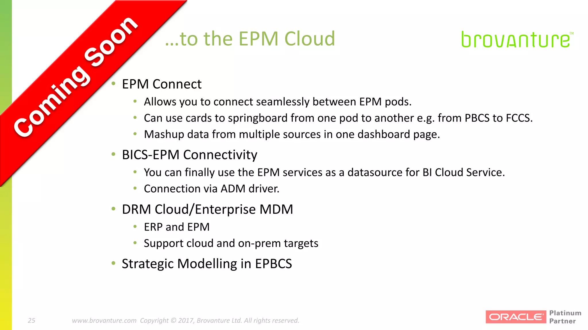 25 |		 www.brovanture.com		 guillaume.slee@brovanture.com
25 www.brovanture.com		Copyright	©	2017,	Brovanture	Ltd.	All	rights	reserved.
…to	the	EPM	Cloud
• EPM	Connect
• Allows	you	to	connect	seamlessly	between	EPM	pods.
• Can	use	cards	to	springboard	from	one	pod	to	another	e.g.	from	PBCS	to	FCCS.
• Mashup	data	from	multiple	sources	in	one	dashboard	page.
• BICS-EPM	Connectivity
• You	can	finally	use	the	EPM	services	as	a	datasource for	BI	Cloud	Service.
• Connection	via	ADM	driver.
• DRM	Cloud/Enterprise	MDM
• ERP	and	EPM
• Support	cloud	and	on-prem targets
• Strategic	Modelling	in	EPBCS
 