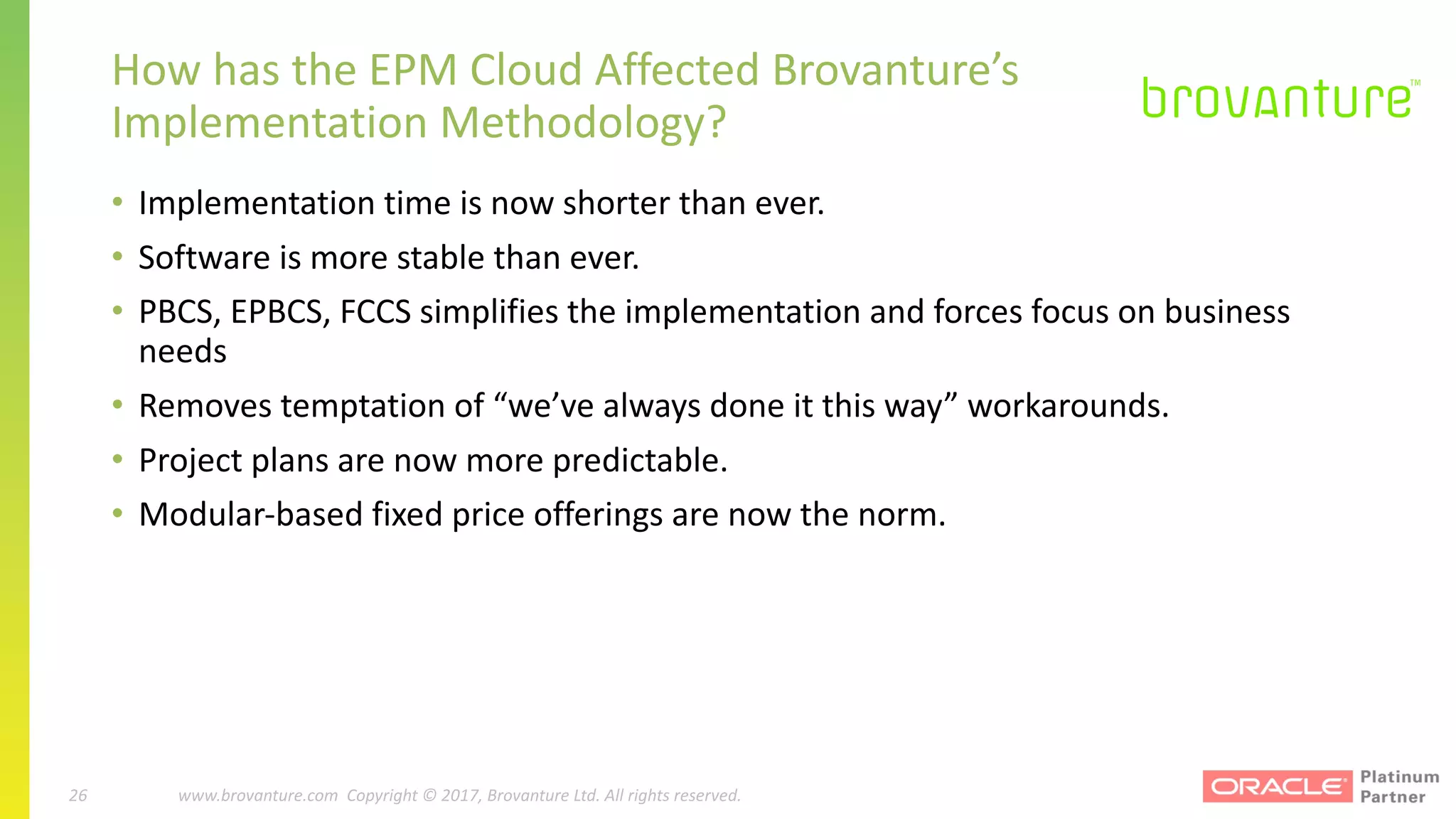 26 |		 www.brovanture.com		 guillaume.slee@brovanture.com
26 www.brovanture.com		Copyright	©	2017,	Brovanture	Ltd.	All	rights	reserved.
How	has	the	EPM	Cloud	Affected	Brovanture’s	
Implementation	Methodology?
• Implementation	time	is	now	shorter	than	ever.
• Software	is	more	stable	than	ever.
• PBCS,	EPBCS,	FCCS	simplifies	the	implementation	and	forces	focus	on	business	
needs
• Removes	temptation	of	“we’ve	always	done	it	this	way”	workarounds.
• Project	plans	are	now	more	predictable.
• Modular-based	fixed	price	offerings	are	now	the	norm.
 
