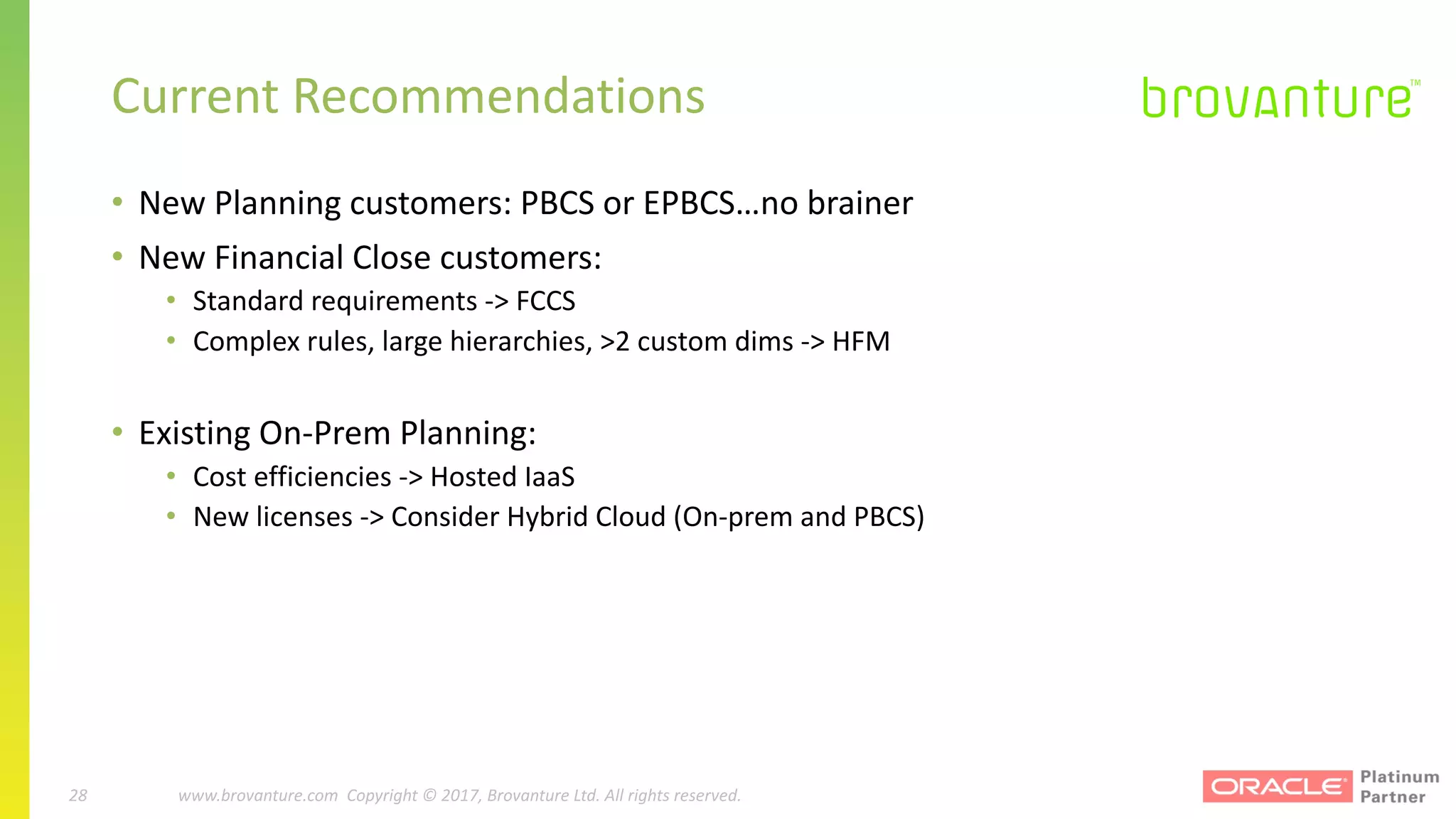 28 |		 www.brovanture.com		 guillaume.slee@brovanture.com
28 www.brovanture.com		Copyright	©	2017,	Brovanture	Ltd.	All	rights	reserved.
Current	Recommendations
• New	Planning	customers:	PBCS	or	EPBCS…no	brainer
• New	Financial	Close	customers:	
• Standard	requirements	->	FCCS
• Complex	rules,	large	hierarchies,	>2	custom	dims	->	HFM
• Existing	On-Prem Planning:
• Cost	efficiencies	->	Hosted	IaaS
• New	licenses	->	Consider	Hybrid	Cloud	(On-prem and	PBCS)	
 