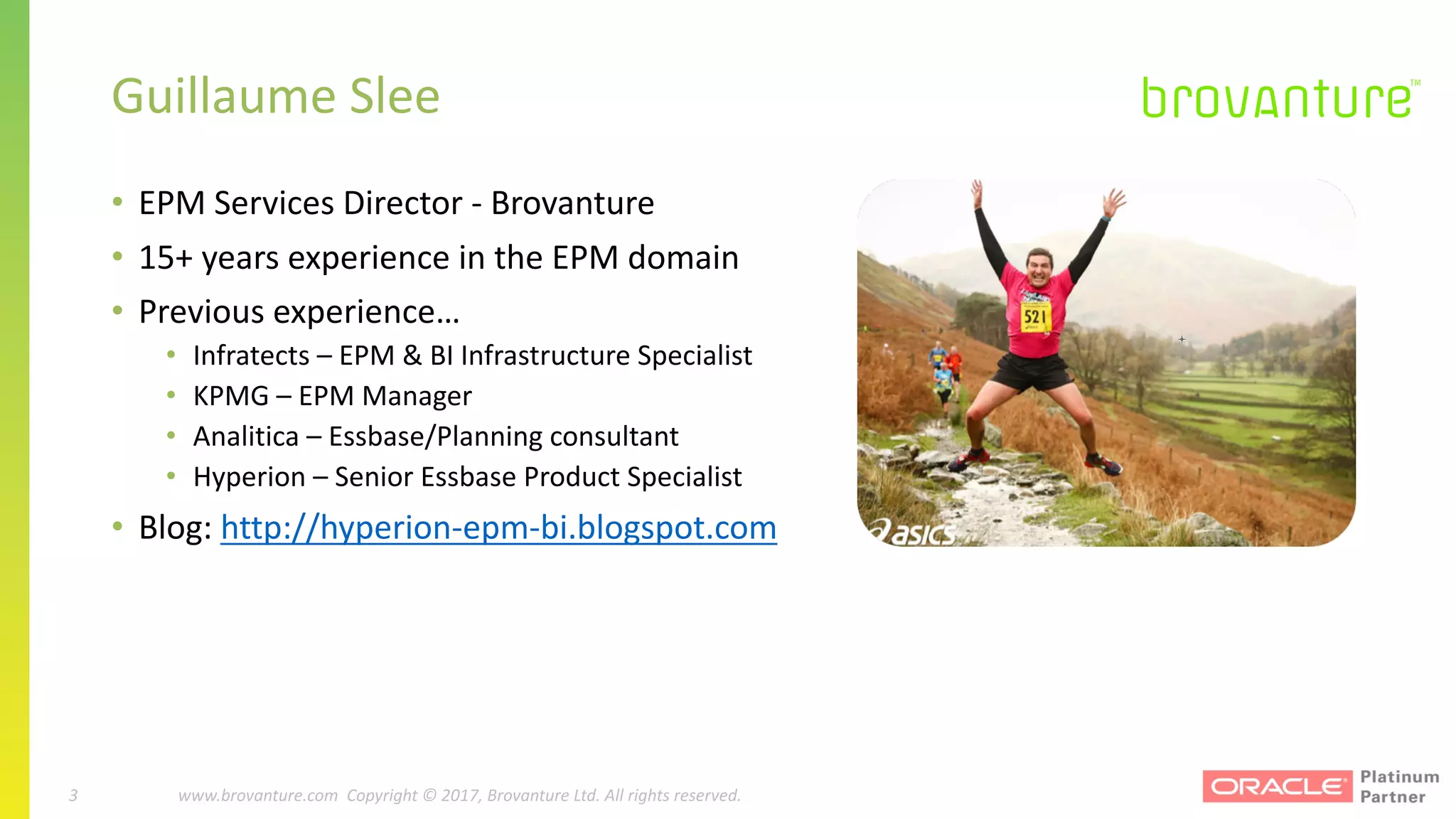 3 |		 www.brovanture.com		 guillaume.slee@brovanture.com
3 www.brovanture.com		Copyright	©	2017,	Brovanture	Ltd.	All	rights	reserved.
Guillaume	Slee
• EPM	Services	Director	- Brovanture
• 15+	years	experience	in	the	EPM	domain
• Previous	experience…
• Infratects	– EPM	&	BI	Infrastructure	Specialist
• KPMG	– EPM	Manager
• Analitica – Essbase/Planning	consultant
• Hyperion	– Senior	Essbase	Product	Specialist
• Blog:	http://hyperion-epm-bi.blogspot.com
 