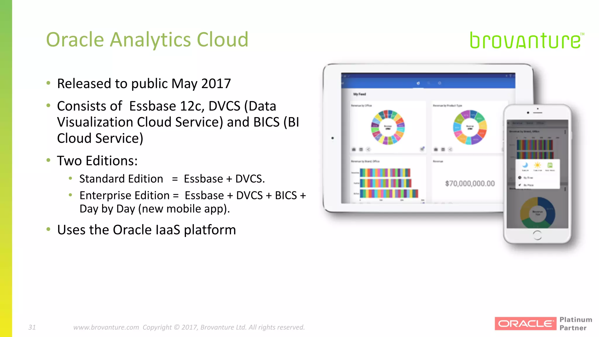 31 |		 www.brovanture.com		 guillaume.slee@brovanture.com
31 www.brovanture.com		Copyright	©	2017,	Brovanture	Ltd.	All	rights	reserved.
• Released	to	public	May	2017
• Consists	of		Essbase	12c,	DVCS	(Data	
Visualization	Cloud	Service)	and	BICS	(BI	
Cloud	Service)
• Two	Editions:
• Standard	Edition			=		Essbase	+	DVCS.
• Enterprise	Edition	=		Essbase	+	DVCS	+	BICS	+	
Day	by	Day	(new	mobile	app).
• Uses	the	Oracle	IaaS	platform
Oracle	Analytics	Cloud
 